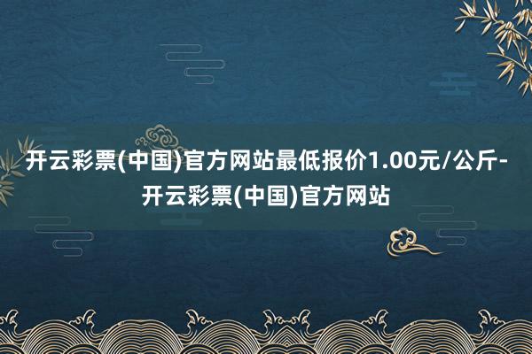 开云彩票(中国)官方网站最低报价1.00元/公斤-开云彩票(中国)官方网站