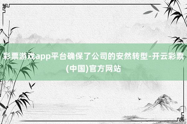 彩票游戏app平台确保了公司的安然转型-开云彩票(中国)官方网站