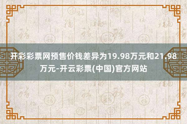 开彩彩票网预售价钱差异为19.98万元和21.98万元-开云彩票(中国)官方网站