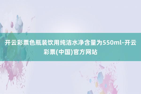 开云彩票色瓶装饮用纯洁水净含量为550ml-开云彩票(中国)官方网站