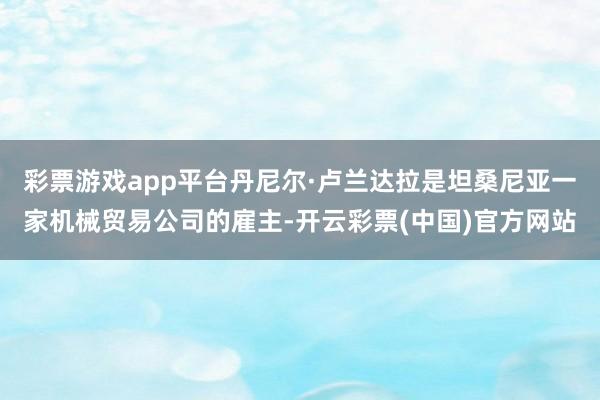 彩票游戏app平台丹尼尔·卢兰达拉是坦桑尼亚一家机械贸易公司的雇主-开云彩票(中国)官方网站