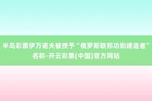 半岛彩票伊万诺夫被授予“俄罗斯联邦功勋建造者”名称-开云彩票(中国)官方网站