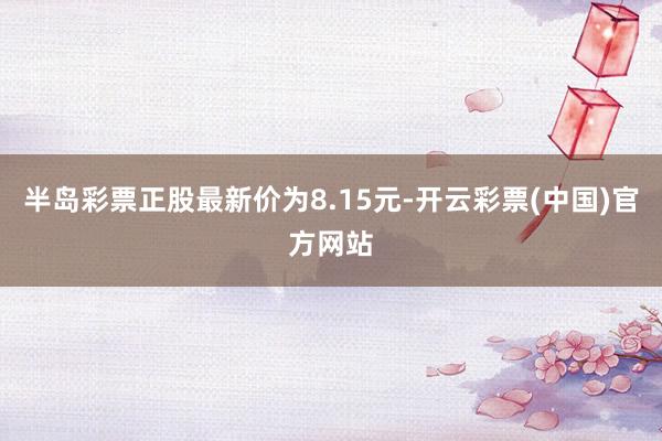 半岛彩票正股最新价为8.15元-开云彩票(中国)官方网站