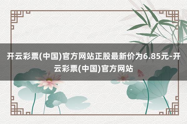 开云彩票(中国)官方网站正股最新价为6.85元-开云彩票(中国)官方网站