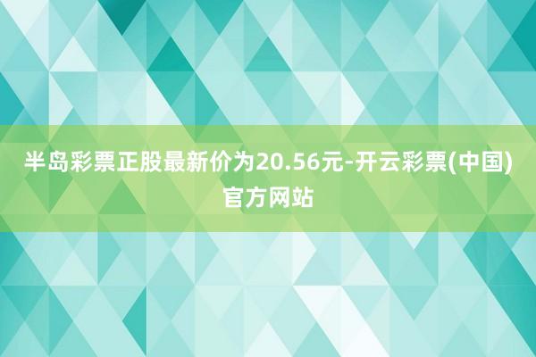 半岛彩票正股最新价为20.56元-开云彩票(中国)官方网站