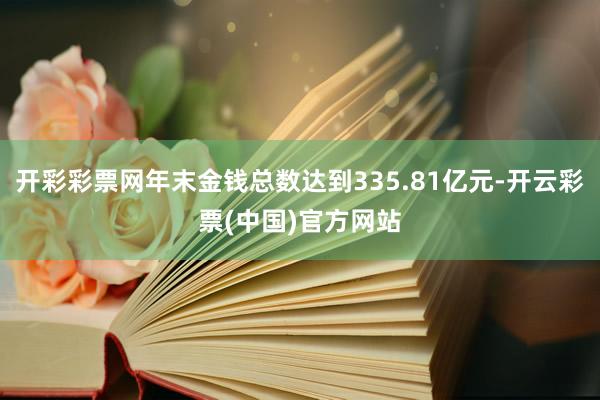 开彩彩票网年末金钱总数达到335.81亿元-开云彩票(中国)官方网站