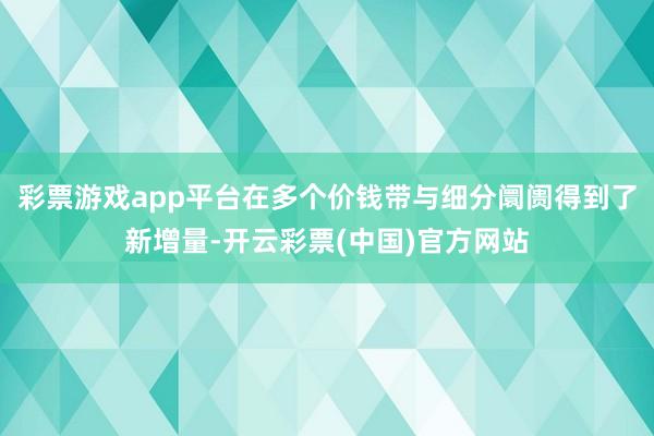 彩票游戏app平台在多个价钱带与细分阛阓得到了新增量-开云彩票(中国)官方网站