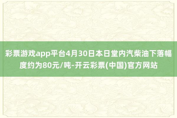 彩票游戏app平台4月30日本日堂内汽柴油下落幅度约为80元/吨-开云彩票(中国)官方网站