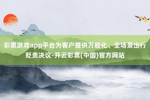 彩票游戏app平台为客户提供万般化、全场景出行贬责决议-开云彩票(中国)官方网站