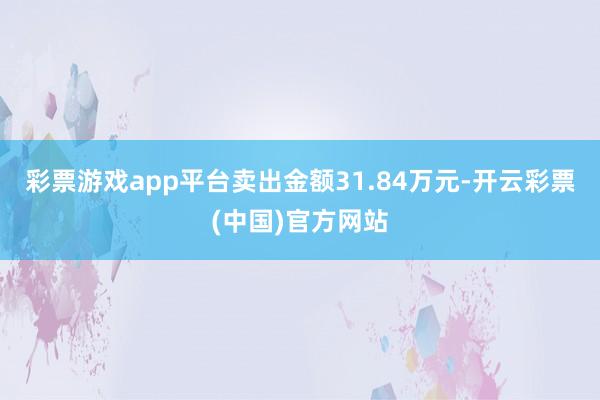 彩票游戏app平台卖出金额31.84万元-开云彩票(中国)官方网站