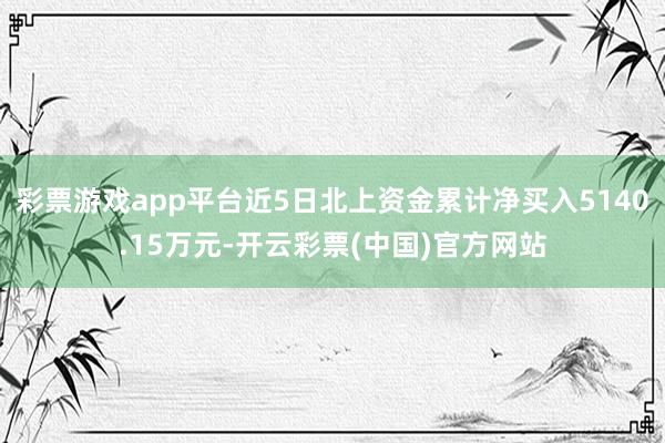 彩票游戏app平台近5日北上资金累计净买入5140.15万元-开云彩票(中国)官方网站