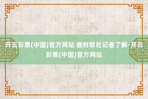 开云彩票(中国)官方网站 　　据财联社记者了解-开云彩票(中国)官方网站