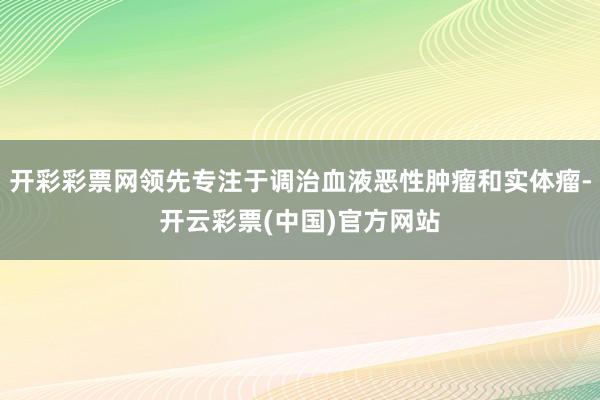 开彩彩票网领先专注于调治血液恶性肿瘤和实体瘤-开云彩票(中国)官方网站