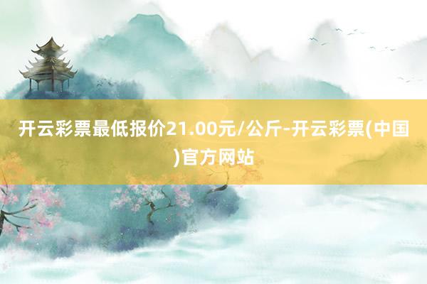 开云彩票最低报价21.00元/公斤-开云彩票(中国)官方网站