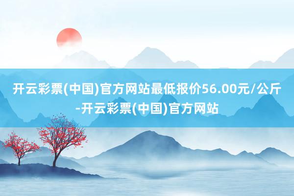 开云彩票(中国)官方网站最低报价56.00元/公斤-开云彩票(中国)官方网站