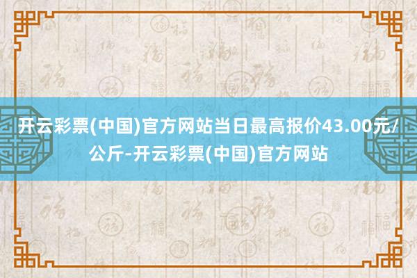 开云彩票(中国)官方网站当日最高报价43.00元/公斤-开云彩票(中国)官方网站