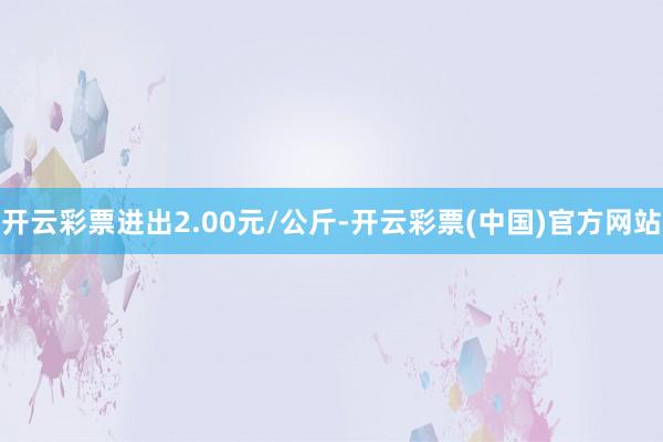 开云彩票进出2.00元/公斤-开云彩票(中国)官方网站