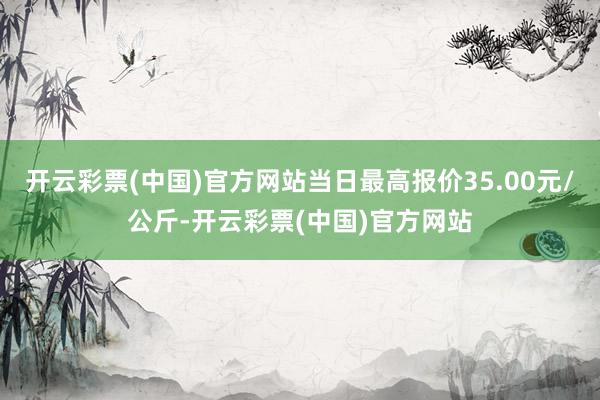 开云彩票(中国)官方网站当日最高报价35.00元/公斤-开云彩票(中国)官方网站