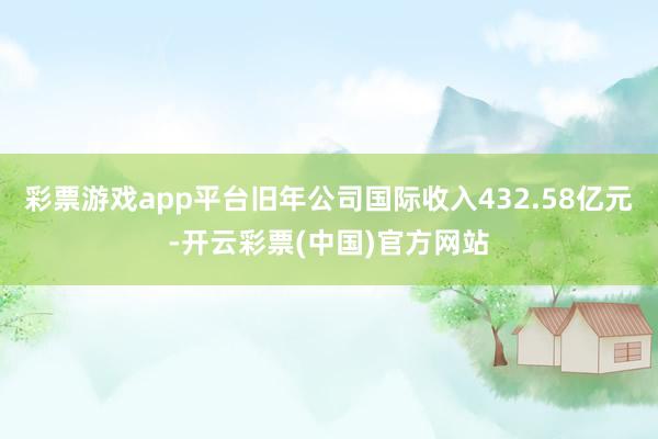 彩票游戏app平台旧年公司国际收入432.58亿元-开云彩票(中国)官方网站