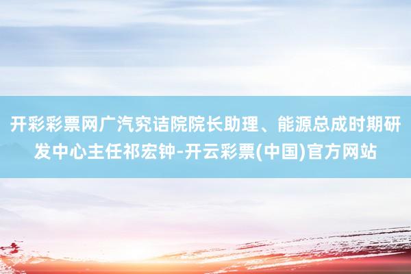 开彩彩票网广汽究诘院院长助理、能源总成时期研发中心主任祁宏钟-开云彩票(中国)官方网站