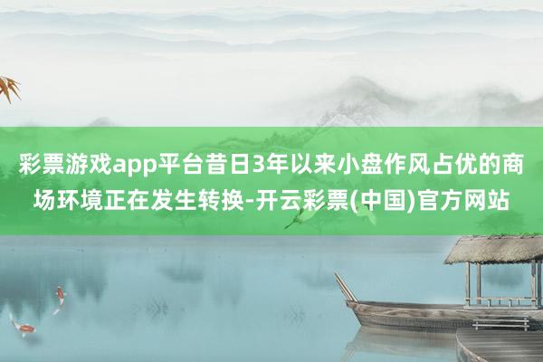 彩票游戏app平台昔日3年以来小盘作风占优的商场环境正在发生转换-开云彩票(中国)官方网站