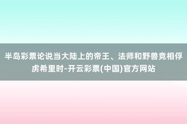 半岛彩票　　论说当大陆上的帝王、法师和野兽竞相俘虏希里时-开云彩票(中国)官方网站