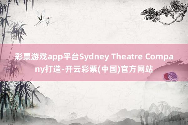 彩票游戏app平台Sydney Theatre Company打造-开云彩票(中国)官方网站