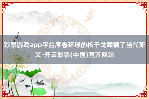 彩票游戏app平台席卷环球的核干戈蹂躏了当代斯文-开云彩票(中国)官方网站