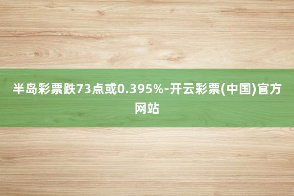 半岛彩票跌73点或0.395%-开云彩票(中国)官方网站