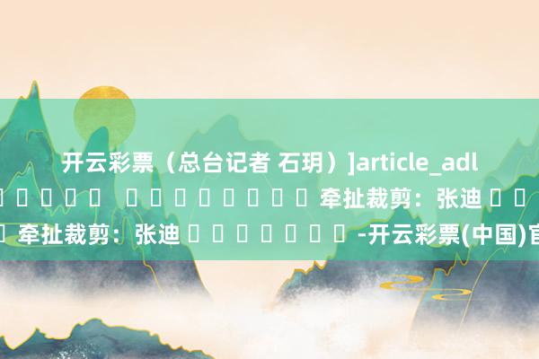 开云彩票（总台记者 石玥）　　]article_adlist-->												  								牵扯裁剪：张迪 							-开云彩票(中国)官方网站