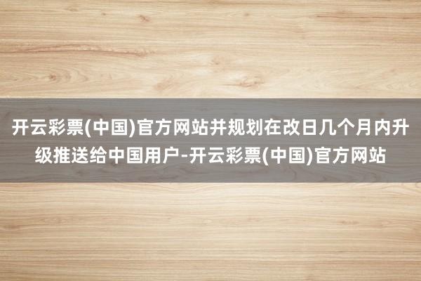 开云彩票(中国)官方网站并规划在改日几个月内升级推送给中国用户-开云彩票(中国)官方网站