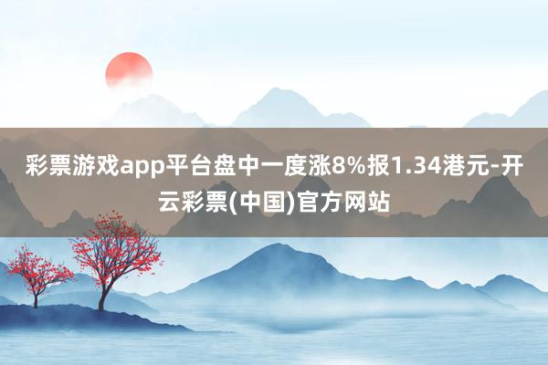 彩票游戏app平台盘中一度涨8%报1.34港元-开云彩票(中国)官方网站