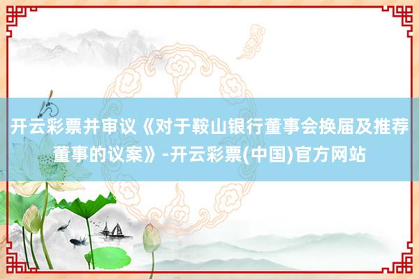 开云彩票并审议《对于鞍山银行董事会换届及推荐董事的议案》-开云彩票(中国)官方网站