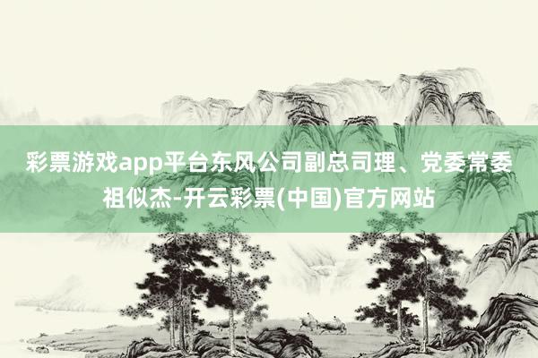 彩票游戏app平台东风公司副总司理、党委常委　　祖似杰-开云彩票(中国)官方网站