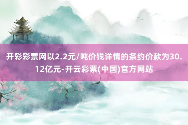 开彩彩票网以2.2元/吨价钱详情的条约价款为30.12亿元-开云彩票(中国)官方网站