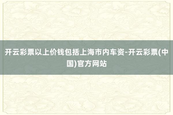 开云彩票以上价钱包括上海市内车资-开云彩票(中国)官方网站