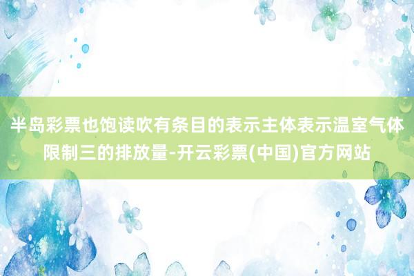 半岛彩票也饱读吹有条目的表示主体表示温室气体限制三的排放量-开云彩票(中国)官方网站