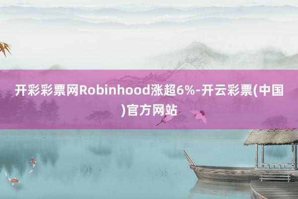 开彩彩票网Robinhood涨超6%-开云彩票(中国)官方网站