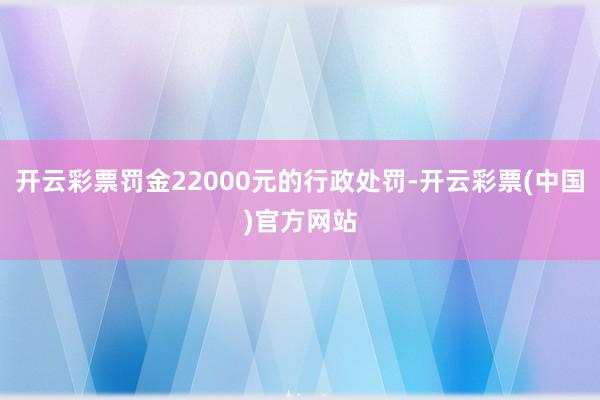 开云彩票罚金22000元的行政处罚-开云彩票(中国)官方网站