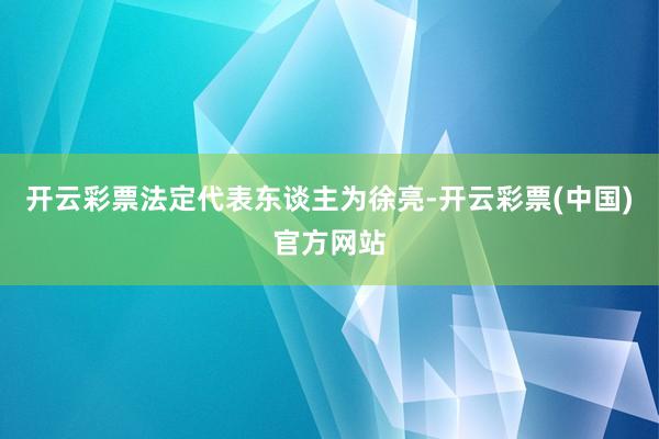 开云彩票法定代表东谈主为徐亮-开云彩票(中国)官方网站