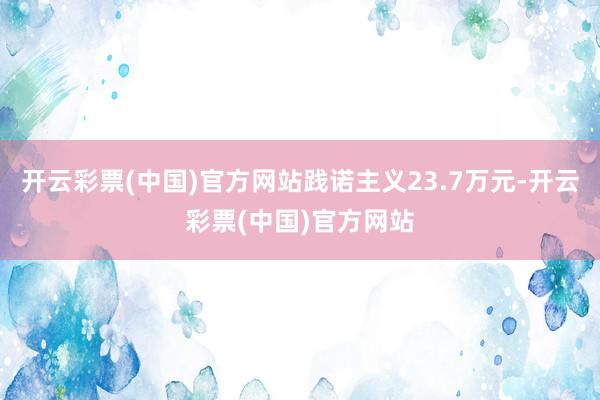 开云彩票(中国)官方网站践诺主义23.7万元-开云彩票(中国)官方网站