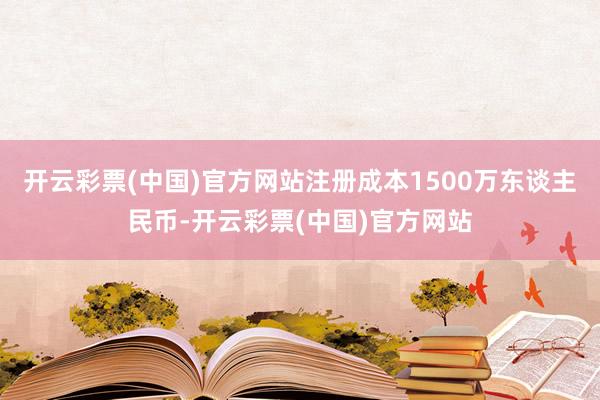 开云彩票(中国)官方网站注册成本1500万东谈主民币-开云彩票(中国)官方网站