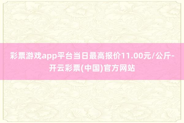 彩票游戏app平台当日最高报价11.00元/公斤-开云彩票(中国)官方网站