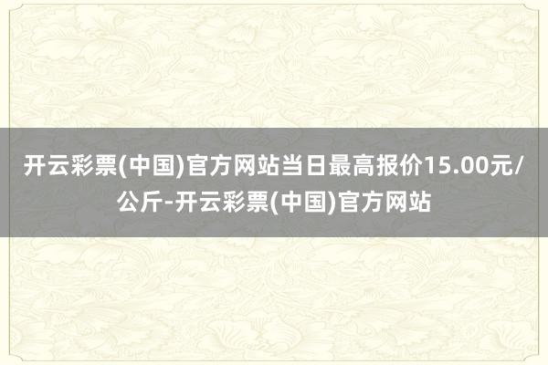 开云彩票(中国)官方网站当日最高报价15.00元/公斤-开云彩票(中国)官方网站