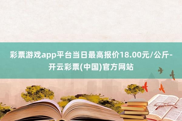 彩票游戏app平台当日最高报价18.00元/公斤-开云彩票(中国)官方网站