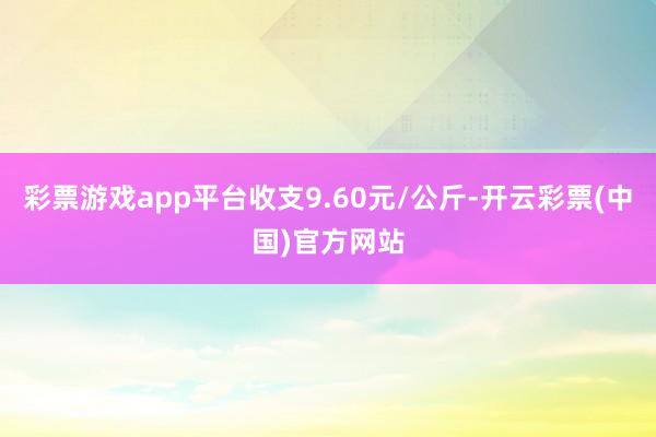 彩票游戏app平台收支9.60元/公斤-开云彩票(中国)官方网站