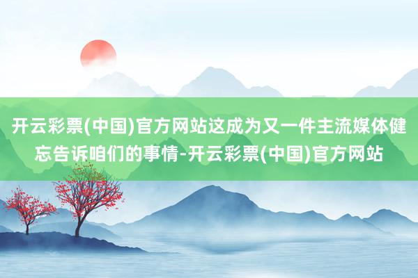 开云彩票(中国)官方网站这成为又一件主流媒体健忘告诉咱们的事情-开云彩票(中国)官方网站