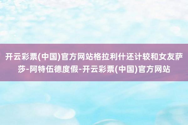 开云彩票(中国)官方网站格拉利什还计较和女友萨莎-阿特伍德度假-开云彩票(中国)官方网站