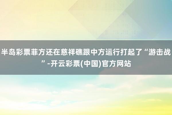 半岛彩票菲方还在慈祥礁跟中方运行打起了“游击战”-开云彩票(中国)官方网站