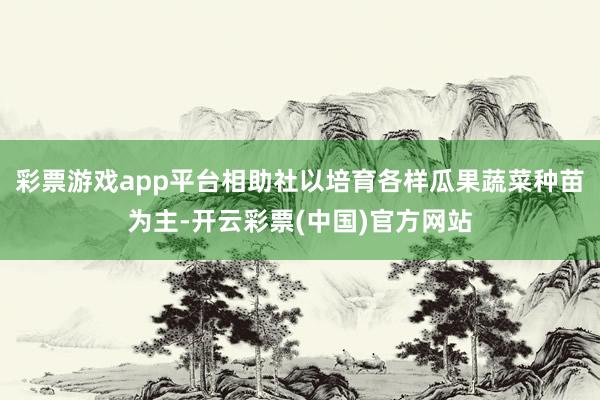 彩票游戏app平台相助社以培育各样瓜果蔬菜种苗为主-开云彩票(中国)官方网站